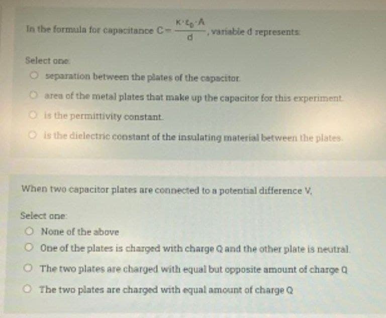 Kto A
In the formula for capacitance C--
variable d represents:
Select one:
O separation between the plates of the capacitor
O area of the metal plates that make up the capacitor for this experiment.
O is the permittivity constant.
O is the dielectric constant of the insulating material between the plates.
When two capacitor plates are connected to a potential difference V,
Select one:
O None of the above
One of the plates is charged with charge Q and the other plate is neutral.
O The two plates are charged with equal but opposite amount of charge Q
O The two plates are charged with equal amount of charge Q