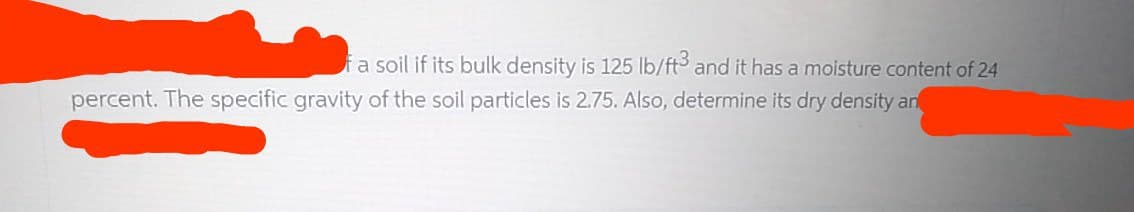 fa soil if its bulk density is 125 lb/ft3 and it has a moisture content of 24
percent. The specific gravity of the soil particles is 2.75. Also, determine its dry density an
