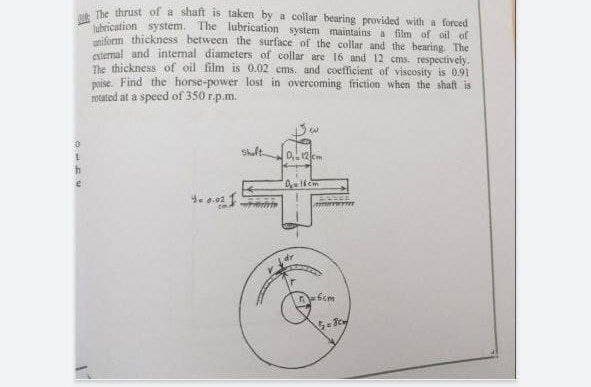 The thrust of a shaft is taken by a collar bearing provided with a forced
The lubrication system maintains a film of oil of
lubrication system.
orm thickness between the surface of the collar and the bearing The
mal and intemal diameters of collar are 16 and 12 cms. respectively.
The thickness of oil film is 0.02 ems. and coefficient of viscosity is 0.91
naise. Find the horse-power lost in overcoming friction: when the shaft is
notated at a speed of 350 E.p.m.
Skult
