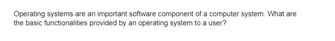 Operating systems are an important software component of a computer system. What are
the basic functionalities provided by an operating system to a user?