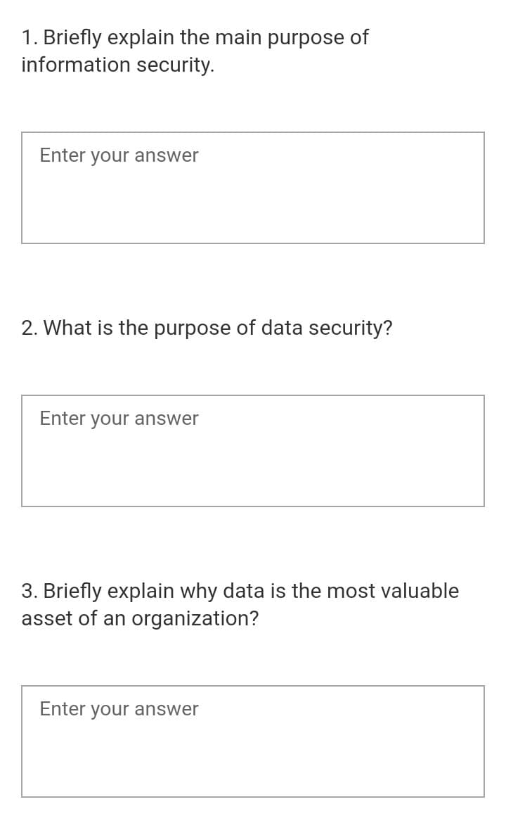 1. Briefly explain the main purpose of
information security.
Enter your answer
2. What is the purpose of data security?
Enter your answer
3. Briefly explain why data is the most valuable
asset of an organization?
Enter your answer
