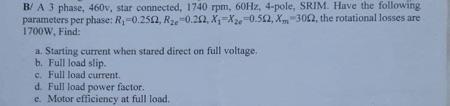 B/ A 3 phase, 460v, star connected, 1740 rpm, 60HZ, 4-pole, SRIM, Have the following
parameters per phase: R1-0.252, R2e-0.22, X1-X2e=0.52, Xm-302, the rotational losses are
1700W, Find:
a. Starting current when stared direct on full voltage.
b. Full load slip.
c. Full load current.
d. Full load
e. Motor efficiency at full load.
power
factor.
