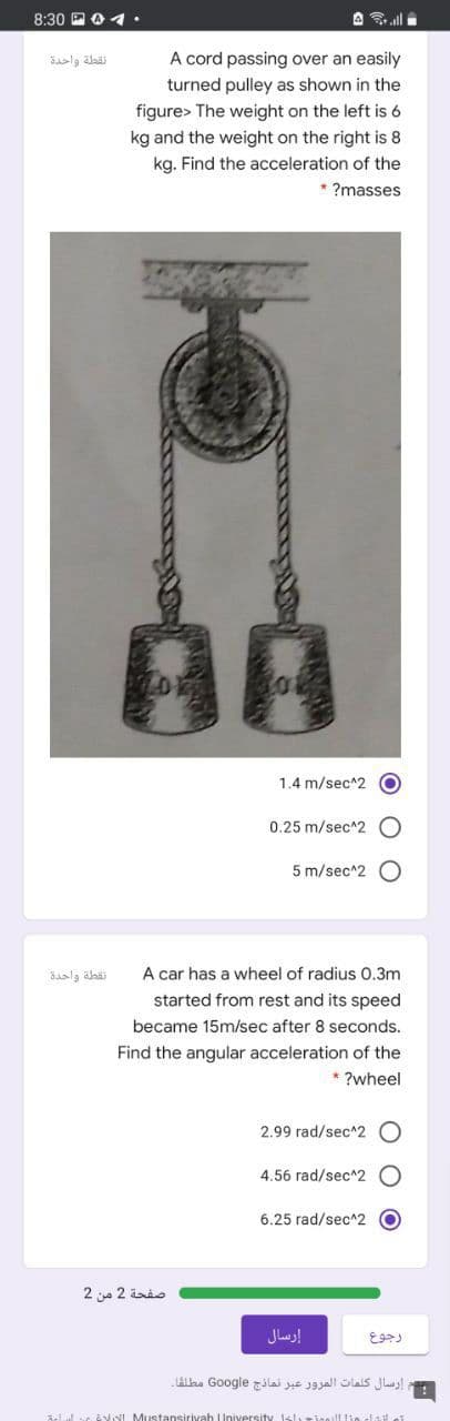 8:30 P0 4•
A all
فقطلة واحدة
A cord passing over an easily
turned pulley as shown in the
figure> The weight on the left is 6
kg and the weight on the right is 8
kg. Find the acceleration of the
* ?masses
1.4 m/sec^2 O
0.25 m/sec^2 O
5 m/sec^2 O
نقطة واحدة
A car has a wheel of radius O.3m
started from rest and its speed
became 15m/sec after 8 seconds.
Find the angular acceleration of the
* ?wheel
2.99 rad/sec^2 O
4.56 rad/sec^2 O
6.25 rad/sec^2 O
صفحة 2 من 2
إرسال
إرسال كلمات المرور عبر نمائذج Go ogle مطلقا۔
3elul ve e NI Mustansirivah I
ll lin alay
