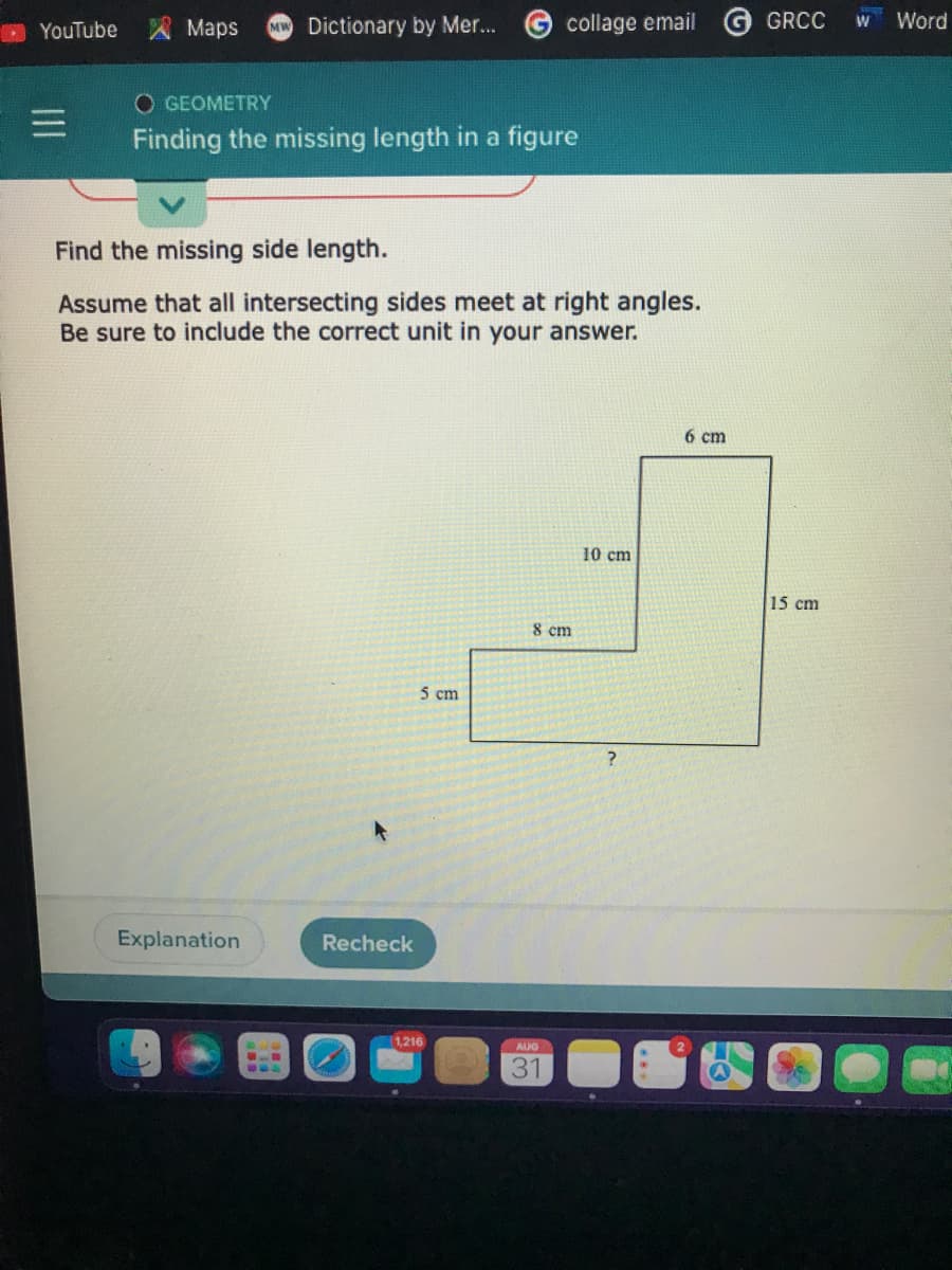 YouTube
Maps
MW Dictionary by Mer...
O GEOMETRY
Finding the missing length in a figure
Explanation
Find the missing side length.
Assume that all intersecting sides meet at right angles.
Be sure to include the correct unit in your answer.
Recheck
5 cm
collage email
1,216
8 cm
AUG
31
10 cm
?
6 cm
GRCC W
15 cm
Word