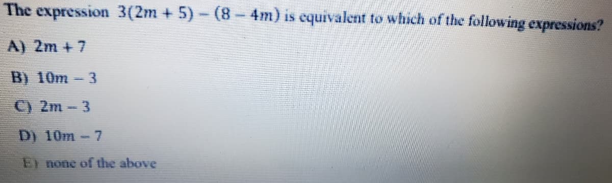 The expression 3(2m + 5) - (8 - 4m) is equivalent to which of the following expressions?
A) 2m + 7
B) 10m-3
C) 2m-3
D) 10m-7
El none of the above
