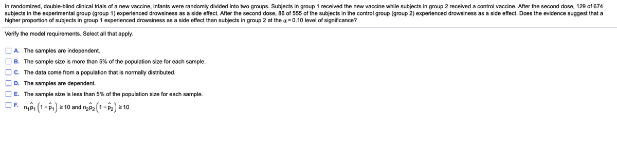 In randomized, double-blind clinical trials of a new vaccine, infants were randomly divided into two groups. Subjects in group 1 received the new vaccine while subjects in group 2 received a control vaccine. After the second dose, 129 of 674
subjects in the experimental group (group 1) experienced drowsiness as a side effect. After the second dose, 86 of 555 of the subjects in the control group (group 2) experienced drowsiness as a side effect. Does the evidence suggest that a
higher proportion of subjects in group 1 experienced drowsiness as a side effect than subjects in group 2 at the a = 0.10 level of significance?
Verify the model requirements. Select all that apply.
O A. The samples are independent.
O B. The sample size is more than 5% of the population size for each sample.
O c. The data come from a population that is normally distributed.
O D. The samples are dependent.
O E. The sample size is less than 5% of the population size for each sample.
OF.
n,Pi (1-ê) 2 10 and nz2 (1-P2) 2 10
