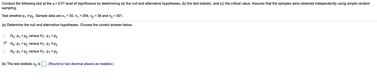 Conduct the following test at the a = 0.01 level of significance by determining (a) the null and alternative hypotheses, (b) the test statistic, and (c) the critical value. Assume that the samples were obtained independently using simple random
sampling.
Test whether p, #p2. Sample data are x, = 30, n, =254, x, = 38 and n, = 301.
(a) Determine the null and alternative hypotheses. Choose the correct answer below.
O Ho: P1 = p2 versus H1: P1 <P2
Ho: P1 = P2 versus H1: P1 # P2
O Ho: P1 = P2 versus H1: p1 > P2
(b) The test statistic zo is |. (Round to two decimal places as needed.)
