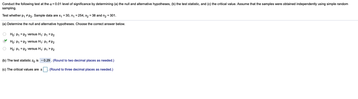 Conduct the following test at the a = 0.01 level of significance by determining (a) the null and alternative hypotheses, (b) the test statistic, and (c) the critical value. Assume that the samples were obtained independently using simple random
sampling.
Test whether p, # p2. Sample data are x, = 30, n, = 254, x, = 38 and n, = 301.
(a) Determine the null and alternative hypotheses. Choose the correct answer below.
O Họ: P1 = P2 versus H1: P1 <P2
O Họ: P1 = P2 versus H,: P1 #P2
O Họ: P1 = P2 versus H1: P1 > P2
(b) The test statistic zo is - 0.29. (Round to two decimal places as needed.)
(c) The critical values are + (Round to three decimal places as needed.)
