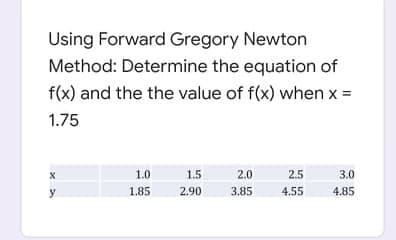 Using Forward Gregory Newton
Method: Determine the equation of
f(x) and the the value of f(x) when x =
1.75
1.0
1.5
2.0
2.5
3.0
y
1.85
2.90
3.85
4.55
4.85
