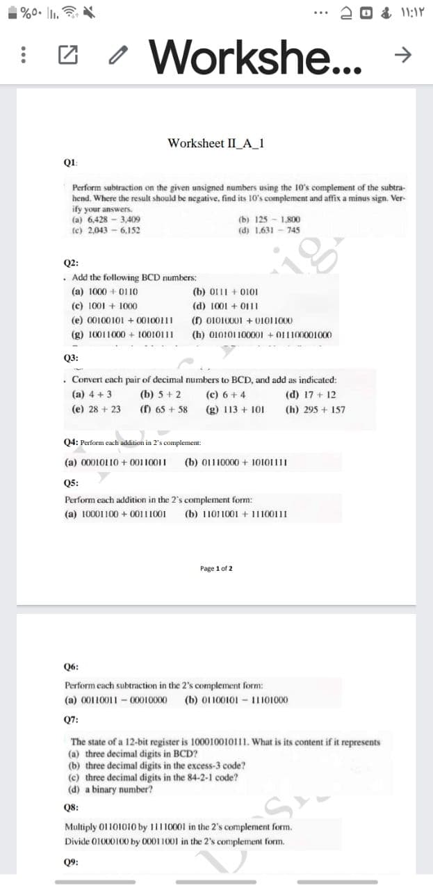 1%0. I.
る11:1Y
Workshe...
Worksheet II A_1
Q1:
Perform subtraction on the given unsigned numbers using the 10's complement of the subtra-
hend. Where the result should be negative, find its 10's complement and affix a minus sign. Ver-
ify your answers.
(a) 6,428 - 3,409
(c) 2,043 - 6.152
(b) 125 - 1,800
(d) 1.631 - 745
Q2:
• Add the following BCD numbers:
(a) 1000 + 01 10
(b) 011I + O101
(c) 1001 + 1000
(d) 1001 + 011I
(f) 01010001 + 01011000
(h) 010101 100001 + O11100001000
(e) 00100101 + 00100111
(g) 10011000 + 10010111
Q3:
. Convert each pair of decimal numbers to BCD, and add as indicated:
(c) 6 + 4
(b) 5 + 2
(f) 65 + 58
(a) 4 + 3
(d) 17 + 12
(e) 28 + 23
(g) 113 + 10I
(h) 295 + 157
Q4: Perform each addition in 2's complement
(a) 00010110 + 00110011
(b) 01110000 + 10101111
Q5:
Perform each addition in the 2's complement form:
(a) 10001100 + 00111001
(b) 1101 1001 + 11100111
Page 1 of 2
Q6:
Perform each subtraction in the 2's complement form:
(a) 00110011 -00010000
(b) 01 100101 - 11101000
Q7:
The state of a 12-bit register is 100010010111. What is its content if it represents
(a) three decimal digits in BCD?
(b) three decimal digits in the excess-3 code?
(c) three decimal digits in the 84-2-1 code?
(d) a binary number?
Q8:
Multiply 01101010 by 11110001 in the 2's complement form.
Divide 01000100 by 00011001 in the 2's complement form.
Q9:
