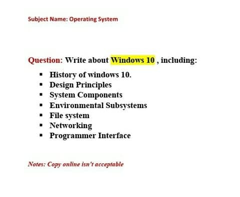 Subject Name: Operating System
Question: Write about Windows 10 , including:
• History of windows 10.
• Design Principles
• System Components
• Environmental Subsystems
• File system
• Networking
• Programmer Interface
Notes: Copy online isn't acceptable
