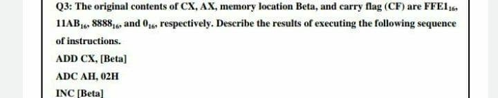 Q3: The original contents of CX, AX, memory location Beta, and carry flag (CF) are FFE116,
11AB16, 8888,6, and 016, respectively. Describe the results of executing the following sequence
of instructions.
ADD CX, [Beta]
ADC AH, 02H
INC [Beta]
