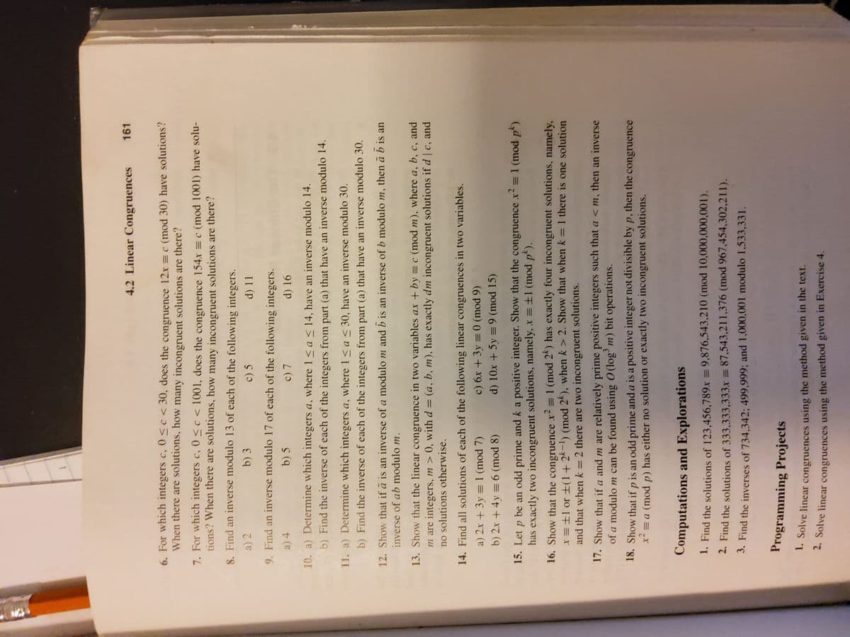 4.2 Linear Congruences
161
6. For which integers c, 0 <c < 30, does the congruence 12x =c (mod 30) have solutions?
When there are solutions, how many incongruent solutions are there?
7. For which integers c, 0 <c < 1001, does the congruence 154x =c (mod 1001) have solu-
tions? When there are solutions, how many incongruent solutions are there?
8. Find an inverse modulo l13 of each of the following integers.
a) 2
b) 3
c) 5
9. Find an inverse modulo l17 of each of the following integers.
a) 4
b) 5
c) 7
d) 16
10. a) Determine which integers a, where 1< a < 14, have an inverse modulo 14.
b) Find the inverse of each of the integers from part (a) that have an inverse modulo 14.
11. a) Determine which integers a, where 1<a < 30, have an inverse modulo 30.
b) Find the inverse of each of the integers from part (a) that have an inverse modulo 30.
12. Show that if ā is an inverse of a modulo m and b is an inverse of b modulo m, then ā b is an
inverse of ab modulo m.
13. Show that the linear congruence in two variables ax + by = c (mod m), where a, b, c, and
m are integers, m > 0, with d = (a, b, m), has exactly dm incongruent solutions if d | c, and
no solutions otherwise.
14. Find all solutions of each of the following linear congruences in two variables.
c) 6x + 3y = 0 (mod 9)
d) 10x + 5y = 9 (mod 15)
a) 2x + 3y = 1 (mod 7)
b) 2x + 4y = 6 (mod 8)
15. Let p be an odd prime and k a positive integer. Show that the congruence x2 = 1 (mod pk)
has exactly two incongruent solutions, namely, x =±1 (mod p).
16. Show that the congruence x² = 1 (mod 2*) has exactly four incongruent solutions, namely,
x =±l or ±(1+ 2k-1) (mod 2k), when k > 2. Show that when k = 1 there is one solution
and that when k =2 there are two incongruent solutions.
%3D
17. Show that if a and m are relatively prime positive integers such that a < m, then an inverse
of a modulo m can be found using O (log' m) bit operations.
18. Show that if p is an odd prime and a is a positive integer not divisible by p, then the congruence
x² = a (mod p) has either no solution or exactly two incongruent solutions.
Computations and Explorations
1. Find the solutions of 123,456,789x = 9,876,543,210 (mod 10,000,000,001).
2. Find the solutions of 333,333,333x = 87,543,211,376 (mod 967,454,302,211).
3. Find the inverses of 734,342; 499,999; and 1,000,001 modulo 1,533,331.
Programming Projects
* Solve linear congruences using the method given in the text.
* Solve linear congruences using the method given in Exercise 4.
