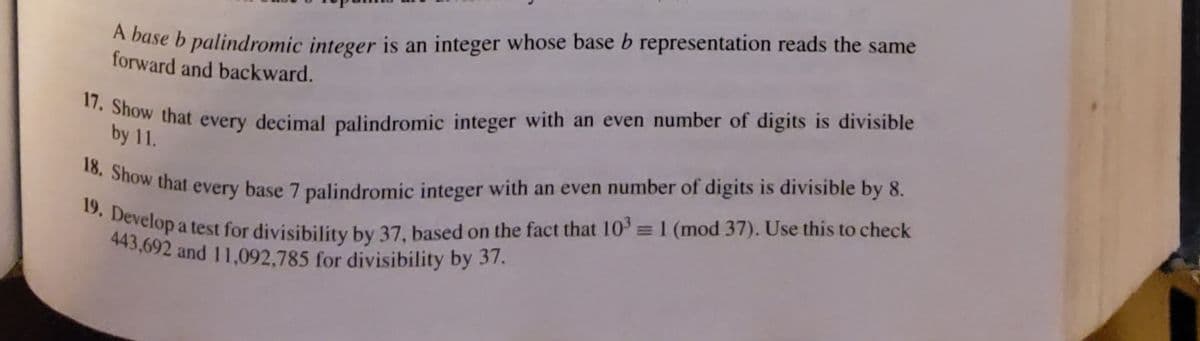 18. Show that every base 7 palindromic integer with an even number of digits is divisible by 8.
443,692 and 11,092,785 for divisibility by 37.
17. Show that every decimal palindromic integer with an even number of digits is divisible
19. Develop a test for divisibility by 37, based on the fact that 10' =1 (mod 37). Use this to check
A base b palindromic integer is an integer whose base b representation reads the same
forward and backward.
b that every decimal palindromic integer with an even number of digits is divisible
