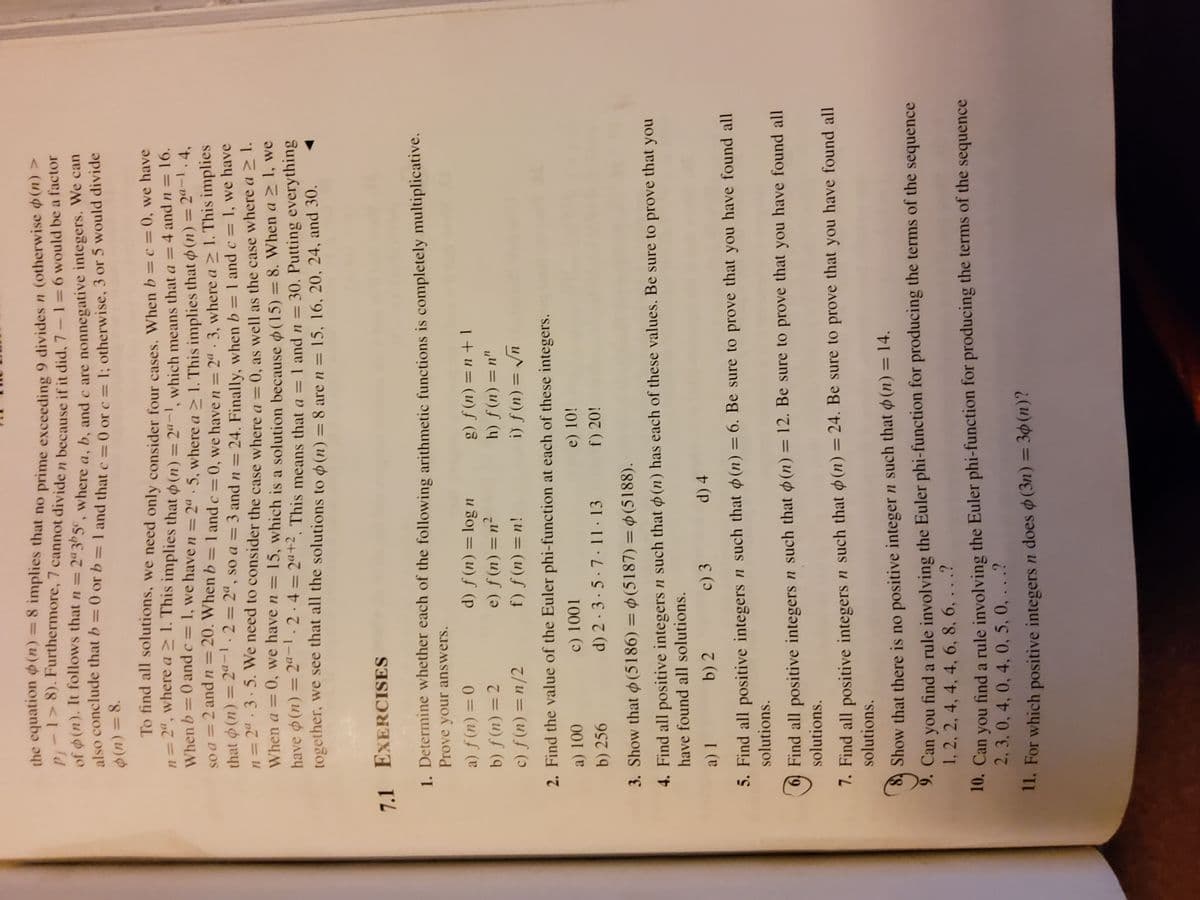 the equation o (n) = 8 implies that no prime exceeding 9 divides n (otherWise oun
P:-1> 8). Furthermore,7 cannot divide n because ifit did. 7-1=6 would be a factor
of (n). It follows that n = 2ª3b5¢, where a. b. and c are nonnegative integers. We can
also conclude that b = 0 or b= 1 and that e=0 or c - : otherwise, 3 or 5 would divide
%3D
To find all solutions, we need only consider four cases, When b =c = 0, we have
n= 2", where a > 1. This implies that o(n) = 2a-1 which means that a =4 and n=
When b=0 and c= 1, we have n = 29. 5. where a> 1 This implies that o (n) = 2".4,
= 16.
%3D
%3D
so a = 2 and n=20. When b= 1 and c =0. we have = 2ª. 3. where a > 1. This implies
that (n) = 2ª-1. 2=2ª, so a = 3 and n = 24. Finally, when b = 1 and c= 1, we have
n= 24. 3. 5. We need to consider the case where a= 0, as well as the case where a 2 1.
%3D
%3D
%3D
When a = 0, we have n = 15, which is a solution because d(15) =8. When a I, we
have o(n) = 2ª-1.2·4= 2a+2. This means that a = 1 and n = 30. Putting everything
together, we see that all the solutions to o (n) = 8 are n = 15, 16, 20, 24, and 30.
%3D
%3D
%3D
7.1 EXERCISES
1. Determine whether each of the following arithmetic functions is completely multiplicative.
Prove your answers.
a) ƒ (n) = 0
b) ƒ (n) = 2
c) f (n) =n/2
u 301 = (u) f (p
h) f(n) = n"
%3D
%3D
I u= (u)f (
e) f (n) = n²
f) f (n)=n!
%3D
%3D
2. Find the value of the Euler phi-function at each of these integers.
u = (u)f (!
a) 100
c) 1001
e) 10!
b) 256
d) 2 · 3 · 5 · 7 · 11 · 13
f) 20!
3. Show that o (5186) = 0(5187) = $ (5188).
%3D
4. Find all positive integers n such that o (n) has each of these values. Be sure to prove that you
have found all solutions.
b) 2
c) 3
d) 4
5. Find all positive integers n such that (n) = 6. Be sure to prove that you have found all
solutions.
6) Find all positive integers n such that (n) = 12. Be sure to prove that you have found all
solutions.
7. Find all positive integers n such that (n)= 24. Be sure to prove that you have found all
solutions.
Show that there is no positive integer n such that (n) = 14.
9. Can you find a rule involving the Euler phi-function for producing the terms of the sequence
1, 2, 2, 4, 4, 4, 6, 8, 6, . . .?
10. Can you find a rule involving the Euler phi-function for producing the terms of the sequence
2, 3,0, 4, 0, 4, 0, 5, 0, . . .?
I1. For which positive integers n does o(3n) = 3¢(n)?
