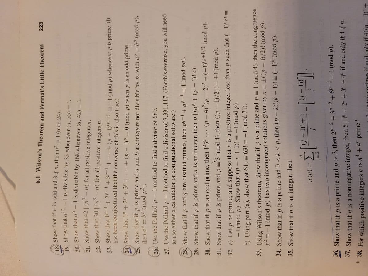 6.1 Wilson's Theorem and Fermat's Little Theorem
223
O Show that if n is odd and 3 n, then n2 = 1 (mod 24).
12
1 is divisible by 35 whenever (a, 35) = 1.
19. Show that a
|
20 Show that a° - 1 is divisible by 168 whenever (a, 42) = 1.
%3D
21. Show that 42 | (n' – n) for all positive integers n.
22. Show that 30 | (nº – n) for all positive integers n.
23. Show that 1P-1+2P-1+3P-1
has been conjectured that the converse of this is also true.)
1+. .+(p - 1)(P-1) = -1 (mod p) whenever p is prime. (It
|
24. Show that 1P+ 2P + 3P + . + (p – 1)P = 0 (mod p) when p is an odd prime.
25. Show that if p is prime and a and b are integers not divisible by p, with aP = bP (mod p),
then a = bP (mod p2).
26 Use the Pollard p - 1 method to find a divisor of 689.
27. Use the Pollard p – 1 method to find a divisor of 7,331,117. (For this exercise, you will need
to use either a calculator or computational software.)
-
28. Show that if p and q are distinct primes, then p9-1+ qP- =1 (mod pq).
29. Show that if p is prime and a is an integer, then p | (aP + (p – 1)!a).
30. Show that if p is an odd prime, then 1232 . .. (p – 4)2(p – 2)² = (-1) P+1)/2 (mod p).
31. Show that if p is prime and p =3 (mod 4), then ((p – 1)/2)!=±1 (mod p).
32. a) Let p be prime, and suppose that r is a positive integer less than p such that (-1)'r!=
-1 (mod p). Show that (p – r + 1)! = -1 (mod p).
b) Using part (a), show that 61!= 63!= -1 (mod 71).
33. Using Wilson's theorem, show that if p is a prime and p = 1 (mod 4), then the congruence
x = -1 (mod p) has two incongruent solutions given by x = ±((p – 1)/2)! (mod p).
34. Show that if p is a prime and 0 < k < p, then (p – k)!(k – 1)!= (-1)* (mod p).
35. Show that if n is an integer, then
1
%3D
j=2
20. Show that if p is a prime and p > 3, then 2P-2+ 3P-2+6P-2 = 1 (mod p).
37. Show that ifn is a nonnegative integer, then 5 | 1"+ 2" + 3" + 4" if and only if 4 n.
+4" prime?
*
* 38. For which positive integers n is n
tuin primes if and only if 4((n - 1)!+
