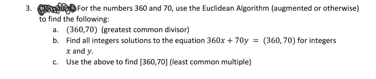 3. o For the numbers 360 and 70, use the Euclidean Algorithm (augmented or otherwise)
to find the following:
a. (360,70) (greatest common divisor)
b. Find all integers solutions to the equation 360x + 70y
x and y.
Use the above to find [360,70] (least common multiple)
= (360, 70) for integers
C.
