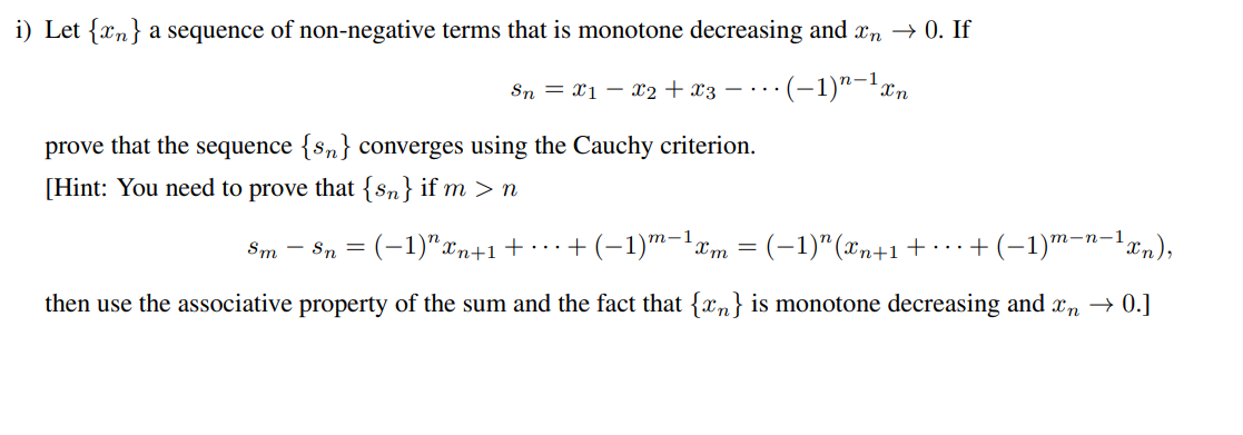 i) Let {n} a sequence of non-negative terms that is monotone decreasing and în → 0. If
SnX1 X2 + x3 = ... • (-1)n-¹ xn
prove that the sequence {sn} converges using the Cauchy criterion.
[Hint: You need to prove that {sn} if m > n
Sm Sn = (-1)"xn+1 - ... + (−1) m−¹ xm = (−1)″ (xn+1 + ... + (−1)m-n−¹xn),
then use the associative property of the sum and the fact that {n} is monotone decreasing and în → 0.]