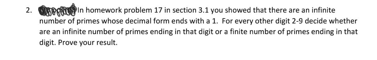 2. APRN In homework problem 17 in section 3.1 you showed that there are an infinite
number of primes whose decimal form ends with a 1. For every other digit 2-9 decide whether
are an infinite number of primes ending in that digit or a finite number of primes ending in that
digit. Prove your result.
