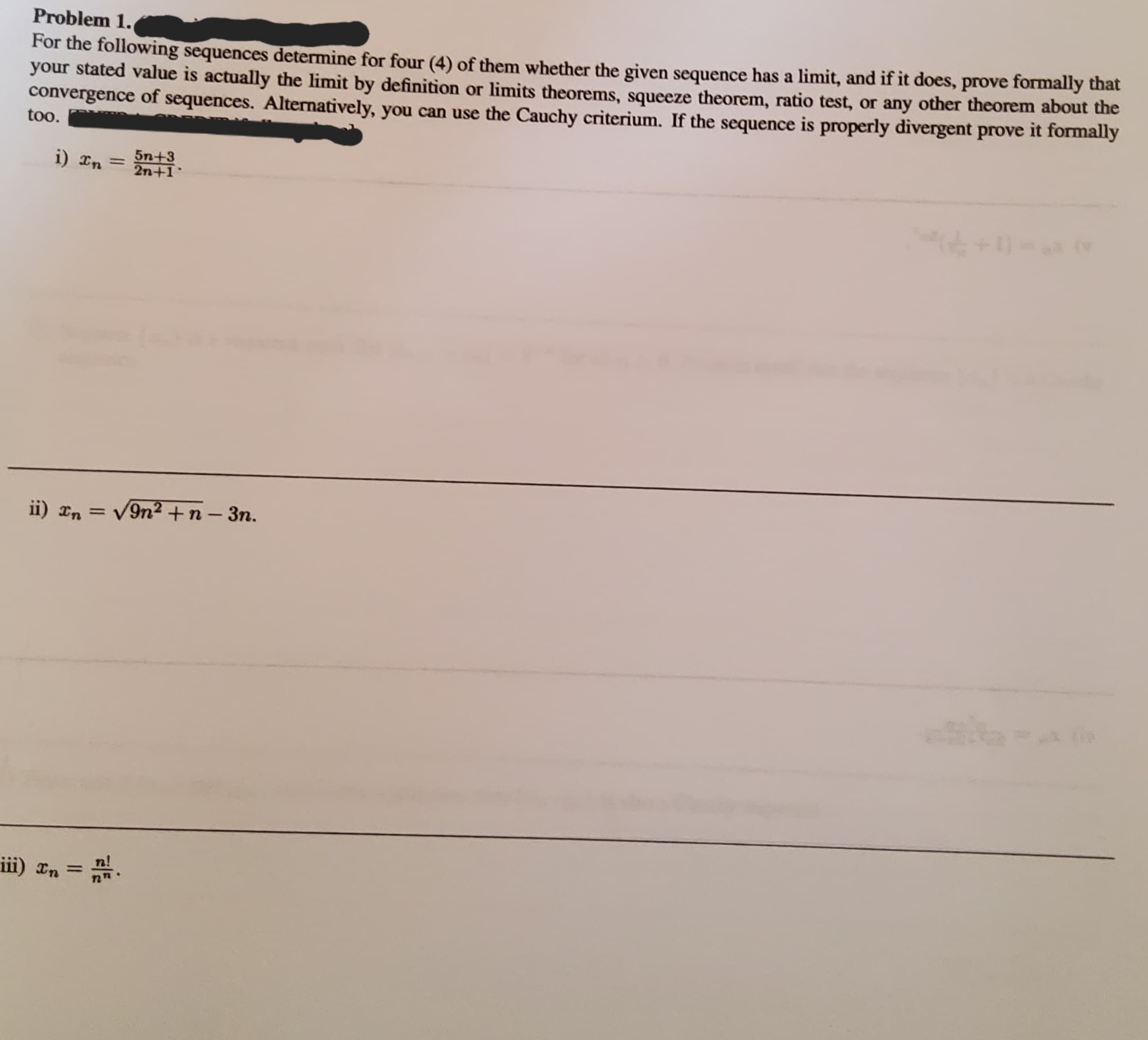 Problem 1.
For the following sequences determine for four (4) of them whether the given sequence has a limit, and if it does, prove formally that
your stated value is actually the limit by definition or limits theorems, squeeze theorem, ratio test, or any other theorem about the
convergence of sequences. Alternatively, you can use the Cauchy criterium. If the sequence is properly divergent prove it formally
too.
i) In
=
5n+3
2n+1
ii) In = √9n² + n-3n.
iii) x₂ = n.
In