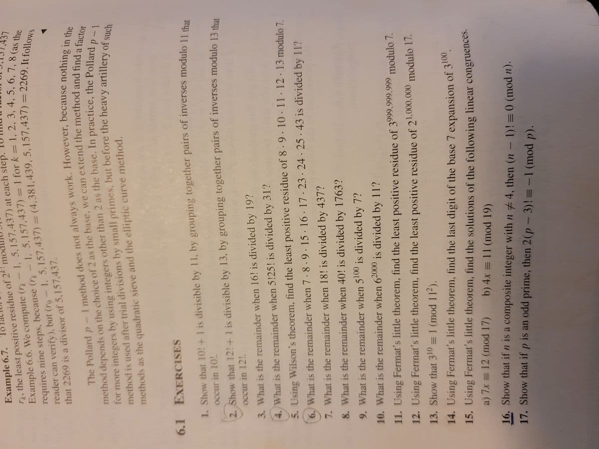 for by using other than 2 as the In the Pollard
reader can verify), but 1, 5, = 5, = 2269. It follows
Example 6.7.
rk the least positive residue of 2k me
Example 6.6. We compute (r - 1, 5,157,437) at each step.
requires nine steps, because (r-1, 5,157,437) = 1 for k =1, 2, 3, 4, 5, 67437
reader can verify), but (ro-1, 5, 157,437) = (4,381,439, 5, 157,437) = 2269 (as the
that 2269 is a divisor of 5,157,437.
method on of 2 as the base, we can the and find a factor
The Pollard does not nothing in the
method is after by small but the of such
%3D
method depends on the choice of 2 as the base, we can extend the method and find in the
p-1
a
for more integers by using integers other than 2 as the base. In practice, the Pollardclor
methods as the quadratic sieve and the elliptic curve method.
6.1 EXERCISES
1. Show that 10!+1 is divisible by 11, by grouping together pairs of inverses modulo 114
occur in 10!
2. Show that 12!+1 is divisible by 13, by grouping together pairs of inverses modulo 13 thes
occur in 12!.
3. What is the remainder when 16! is divided by 19?
4. What is the remainder when 5!25! is divided by 31?
5. Using Wilson's theorem, find the least positive residue of 8 · 9 · 10 - 11-12- 13 modulo 7
6. What is the remainder when 7·8 ·9. 15· 16 17· 23 · 24 · 25 43 is divided by 11?
7. What is the remainder when 18! is divided by 437?
8. What is the remainder when 40! is divided by 1763?
9. What is the remainder when 5100 is divided by 7?
10. What is the remainder when 62000 is divided by 11?
11. Using Fermat's little theorem, find the least positive residue of 3999,999,999 modulo 7.
12. Using Fermat's little theorem, find the least positive residue of 21,000,000 modulo 17.
13. Show that 310 = 1 (mod 11²).
14. Using Fermat's little theorem, find the last digit of the base 7 expansion of 3.
15. Using Fermat's little theorem, find the solutions of the following linear congruences.
a) 7x = 12 (mod 17)
b) 4x = 11 (mod 19)
16. Show that if n is a composite integer with n 4, then (n- 1)!=0 (mod n).
17. Show that if p is an odd prime, then 2(p - 3)! = -1 (mod p).
