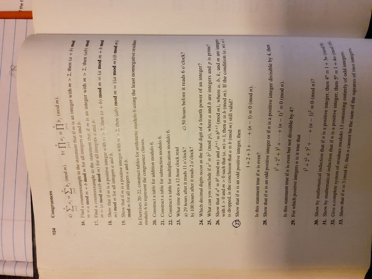 16. Find a to the that if m is an m > 2, then (a + b) mod
17. Find a to the that if m is an with m > 2, mod
f the fa
154
Congruences
b; (mod m).
*(u pou) 'q]= 'v]] (q
a) a; = b; (mod m).
17. Find a counterexample to the statement that if m is an integer with m > 2, then a
m = (a mod m)(b mod m) for all integers a and b.
m = a mod m +b mod m for all integers a and b.
18. Show that if m is a positive integer with rn > 2, then (a+b) mod m = (a mod m
m) mod m for all integers a and b.
%3D
pour
19. Show that if m is a positive integer with m > 2, then (ab) mod m = ((a mod m)(b moda
mod m for all integers a and b.
%3D
In Exercises 20–22, construct tables for arithmetic modulo 6 using the least nonnegative residues
modulo 6 to represent the congruence classes.
20. Construct a table for addition modulo 6.
21. Construct a table for subtraction modulo 6.
22. Construct a table for multiplication modulo 6.
23. What time does a 12-hour clock read
a) 29 hours after it reads 11 o’clock?
c) 50 hours before it reads 6 o'clock?
b) 100 hours after it reads 2 o'clock?
24. Which decimal digits occur as the final digit of a fourth power of an integer?
25. What can you conclude if a² = b² (mod p), where a and b are integers and
is prime?
26. Show that if ak = bk (mod m) and ak+l = bk+1 (mod m), where a, b, k, and m are integers
with k > 0 and m > 0 such that (a, m) = 1, then a = b (mod m). If the condition (a, m) =!
is dropped, is the conclusion that a = b (mod m) still valid?
%3D
27 Show that if n is an odd positive integer, then
1+2+3+ . . + (n – 1) = 0 (mod n).
Is this statement true if n is even?
28. Show that ifn is an odd positive integer or if n is a positive integer divisible by 4, ue
13 +23 + 33 + . . .+ (n – 1) =0 (mod n).
Is this statement true if n is even but not divisible by 4?
29. For which positive integers n is it true that
1²+2²+32+... + (n – 1)? =0 (mod n)?
33. Show that if n = 3 (mod 4), then n cannot be the sum of the squares of two
