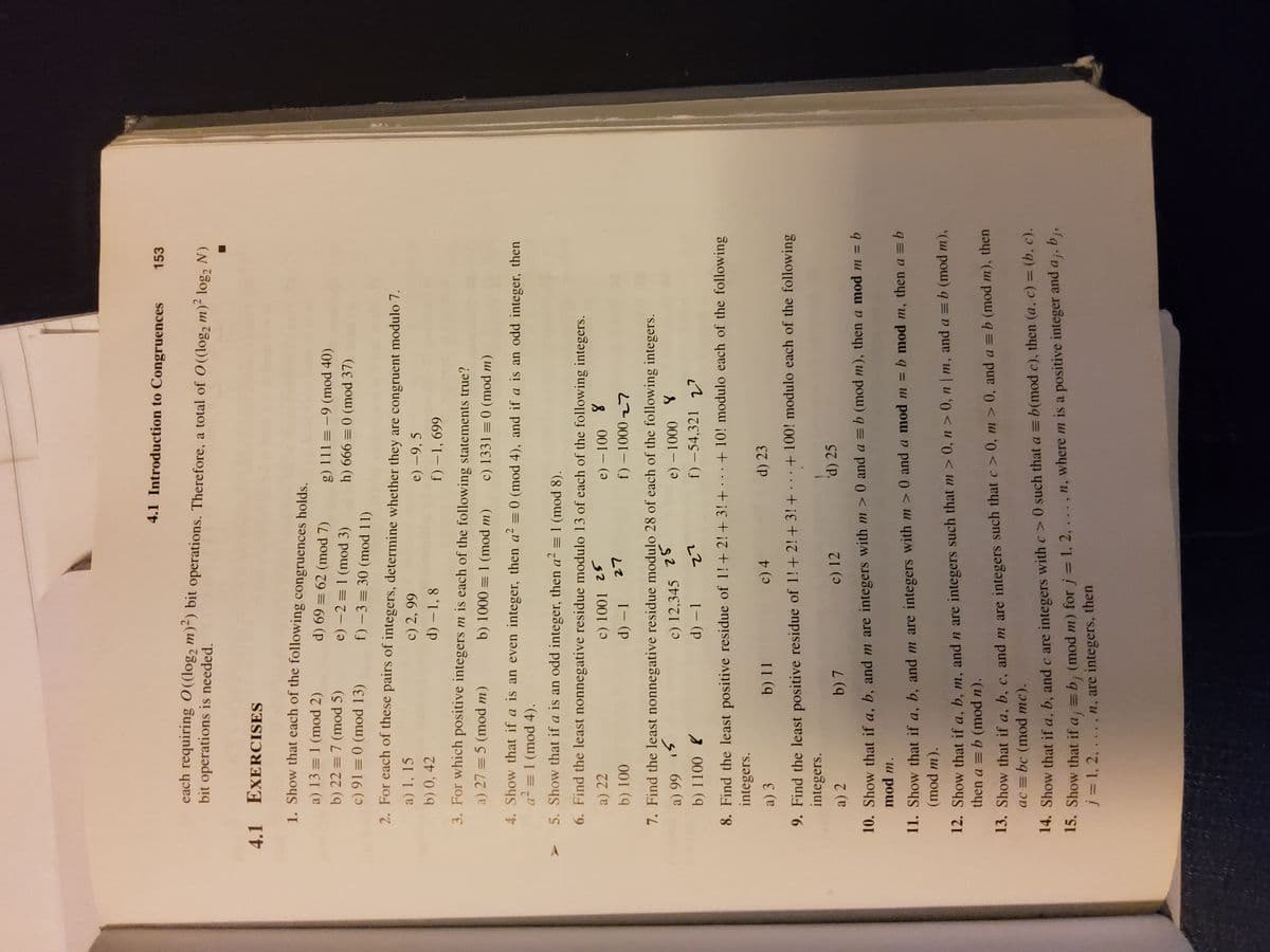 4.1 Introduction to Congruences
153
each requiring O((log, m)²) bit operations. Therefore, a total of O((log2 m)- log2 N)
bit operations is needed.
4.1 EXERCISES
1. Show that each of the following congruences holds.
a) 13 = 1 (mod 2)
g) 111 =-9 (mod 40)
(7 pou) = 69 (P
h) 666 = 0 (mod 37)
b) 22 = 7 (mod 5)
e) -2 = 1 (mod 3)
c) 91 = 0 (mod 13)
f) -3= 30 (mod 11)
2. For each of these pairs of integers, determine whether they are congruent modulo 7.
a) 1, 15
c) 2, 99
e) –9, 5
b) 0, 42
d) –1, 8
669 -
3. For which positive integers m is each of the following statements true?
a) 27 = 5 (mod m)
b) 1000 = 1 (mod m)
c) 1331 = 0 (mod m)
4. Show that if a is an even integer, then a² = 0 (mod 4), and if a is an odd integer, then
a? = 1 (mod 4).
5. Show that if a is an odd integer, then a² = 1 (mod 8).
6. Find the least nonnegative residue modulo 13 of each of the following integers.
a) 22
e) – 100 8
b) 100
d) – 1
7. Find the least nonnegative residue modulo 28 of each of the following integers.
c) 12,345 25
d) – 1
66 e
f) –54,321
v?
22
8. Find the least positive residue of 1!+2! + 3! + · . .+ 10! modulo each of the following
integers.
a) 3
b) 11
c) 4
d) 23
9. Find the least positive residue of 1!+2!+ 3! + . ..+100! modulo each of the following
integers.
b) 7
c) 12
d) 25
a) 2
10. Show that if a, b, and m are integers with m >0 and a = b (mod m), then a mod m = b
mod m.
11. Show that if a, b, and m are integers with m > 0 and a mod m = b mod m, then a = b
(mod m).
12. Show that if a, b, m, andn are integers such that m > 0, n > 0, n | m, and a = b (mod m),
then a = b (mod n).
13. Show that if a, b, c, and m are integers such that c > 0, m > 0, and a = b (mod m), then
ac = bc (mod mc).
14. Show that if a, b, and c are integers with c>0 such that a = b(mod c), then (a, c) = (b, c).
15. Show that if a; = b; (mod m) for j= 1, 2,
j = 1, 2, .. ., n, are integers, then
%3D
.. .,n, where m is a positive integer and a ;, b;,
