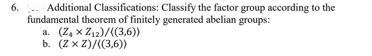 6.
Additional Classifications: Classify the factor group according to the
fundamental theorem of finitely generated abelian groups:
a. (Z₁ × Z₁2)/((3,6))
b. (Z x Z)/((3,6))