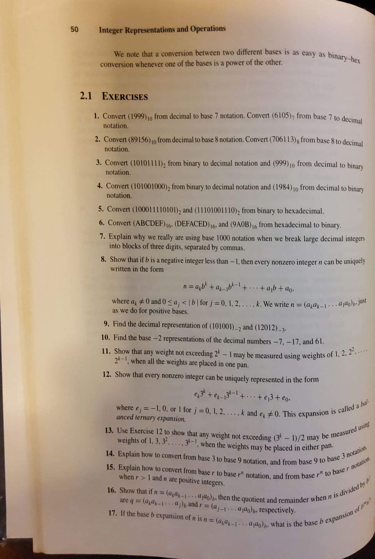 11. Show that any weight not exceeding 2k – 1 may be measured using weights of 1, 2, 2²,..
weights of 1, 3, 3?, ..., 3k-1, when the weights may be placed in either pan.
We note that a conversion between two different bases is as easy as binary-hex
16. Show that if n = (afa-1. a¡ɑŋ)b, then the quotient and remainder when n is divided by
14. Explain how to convert from base 3 to base 9 notation, and from base 9 to base 3 notation.
13. Use Exercise 12 to show that any weight not exceeding (3* – 1)/2 may be measured using
where a #0 and 0 <a; < | b | forj=0, 1, 2, . . . , k. We write n = (akAk–1 · · . A¡ɑq)b» just
50
Integer Representations and Operations
We note that a conversion between two different bases is as easy as
conversion whenever one of the bases is a power of the other.
2.1 EXERCISES
1. Convert (1999) 10 from decimal to base 7 notation. Convert (6105)7 from base 7 to decimal
notation.
2. Convert (89156) 10 from decimal to base 8 notation. Convert (706113)g from base 8 to decimal
notation.
3. Convert (10101111)2 from binary to decimal notation and (999)10 from decimal to binary
notation.
4. Convert (101001000), from binary to decimal notation and (1984)10 from decimal to binary
notation.
5. Convert (100011110101)2 and (11101001110), from binary to hexadecimal.
6. Convert (ABCDEF)16, (DEFACED) 16,
and (9AOB) 16 from hexadecimal to binary.
7. Explain why we really are using base 1000 notation when we break large decimal integers
into blocks of three digits, separated by commas.
8. Show that if b is a negative integer less than -1, then every nonzero integer n can be uniquely
written in the form
n = a,b* +ax-1b*-l +.+a¡b+ ao,
where a, ±0 and 0<a; < |b| for j =0, 1, 2, . . , k. We write n = (a,a}-1a¡ɑo)b•Jusi
as we do for positive bases.
%3D
9. Find the decimal representation of (101001)_2 and (12012)_3.
10. Find the base -2 representations of the decimal numbers –7, –17, and 61.
-
2k-1, when all the weights are placed in one pan.
12. Show that every nonzero integer can be uniquely represented in the form
e34 +ek-135-1+..+e3+ e0.
where
ej
anced ternary expansion.
%3D
weights of 1, 3, 3“, ..., 3-1, when the weights may be placed in either pan.
-
when r> 1 and n are positive integers.
%3D
are q = (a,a-1.aj)b and r= (aj-1 -...aja)p, respectively.
...
%3D
.3B
%3D
...
