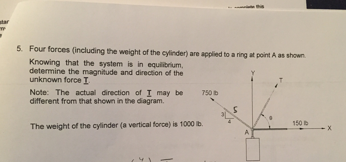 -anmnlete this
star
my
5. Four forces (including the weight of the cylinder) are applied to a ring at point A as shown.
Knowing that the system is in equilibrium,
determine the magnitude and direction of the
unknown force T.
Y
T.
Note: The actual direction of I may be
different from that shown in the diagram.
750 lb
150 lb
The weight of the cylinder (a vertical force) is 1000 lb.
A
3)
