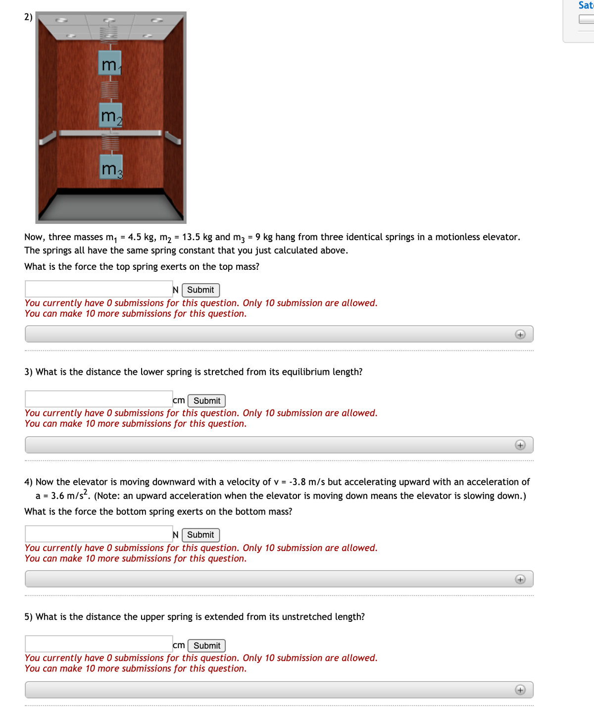 Sate
2)
m.
m.
ma
Now, three masses m, = 4.5 kg, m, = 13.5 kg and m3 = 9 kg hang from three identical springs in a motionless elevator.
The springs all have the same spring constant that you just calculated above.
What is the force the top spring exerts on the top mass?
N Submit
You currently have 0 submissions for this question. Only 10 submission are allowed.
You can make 10 more submissions for this question.
3) What is the distance the lower spring is stretched from its equilibrium length?
cm
Submit
You currently have 0 submissions for this question. Only 10 submission are allowed.
You can make 10 more submissions for this question.
+
4) Now the elevator is moving downward with a velocity of v = -3.8 m/s but accelerating upward with an acceleration of
a = 3.6 m/s. (Note: an upward acceleration when the elevator is moving down means the elevator is slowing down.)
What is the force the bottom spring exerts on the bottom mass?
N Submit
You currently have 0 submissions for this question. Only 10 submission are allowed.
You can make 10 more submissions for this question.
5) What is the distance the upper spring is extended from its unstretched length?
cm Submit
You currently have 0 submissions for this question. Only 10 submission are allowed.
You can make 10 more submissions for this question.
