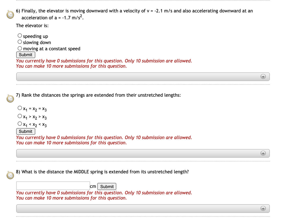 6) Finally, the elevator is moving downward with a velocity of v = -2.1 m/s and also accelerating downward at an
acceleration of a =
-1.7 m/s?.
The elevator is:
O speeding up
O slowing down
O moving at a constant speed
Submit
You currently have O submissions for this question. Only 10 submission are allowed.
You can make 10 more submissions for this question.
7) Rank the distances the springs are extended from their unstretched lengths:
Ox1 = X2 = X3
Ox1 > x2 > X3
Ox < x2 < X3
Submit
You currently have 0 submissions for this question. Only 10 submission are allowed.
You can make 10 more submissions for this question.
8) What is the distance the MIDDLE spring is extended from its unstretched length?
cm Submit
You currently have 0 submissions for this question. Only 10 submission are allowed.
You can make 10 more submissions for this question.
