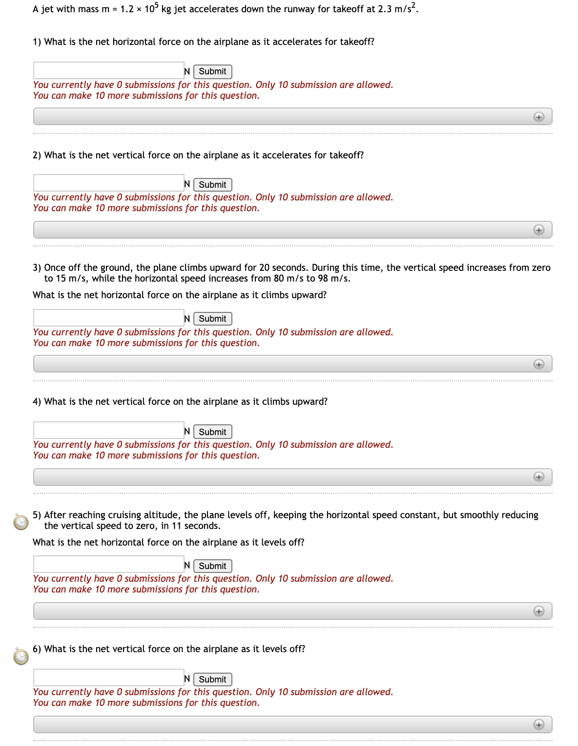 A jet with mass m = 1.2 x 10° kg jet accelerates down the runway for takeoff at 2.3 m/s.
1) What is the net horizontal force on the airplane as it accelerates for takeoff?
N Submit
You currently have 0 submissions for this question. Only 10 submission are allowed.
You can make 10 more submissions for this question.
+
2) What is the net vertical force on the airplane as it accelerates for takeoff?
N Submit
You currently have 0 submissions for this question. Only 10 submission are allowed.
You can make 10 more submissions for this question.
+
3) Once off the ground, the plane climbs upward for 20 seconds. During this time, the vertical speed increases from zero
to 15 m/s, while the horizontal speed increases from 80 m/s to 98 m/s.
What is the net horizontal force on the airplane as it climbs upward?
N Submit
You currently have 0 submissions for this question. Only 10 submission are allowed.
You can make 10 more submissions for this question.
+
4) What is the net vertical force on the airplane as it climbs upward?
N Submit
You currently have 0 submissions for this question. Only 10 submission are allowed.
You can make 10 more submissions for this question.
5) After reaching cruising altitude, the plane levels off, keeping the horizontal speed constant, but smoothly reducing
the vertical speed to zero, in 11 seconds.
What is the net horizontal force on the airplane as it levels off?
N Submit
You currently have O submissions for this question. Only 10 submission are allowed.
You can make 10 more submissions for this question.
+
6) What is the net vertical force on the airplane as it levels off?
N Submit
You currently have 0 submissions for this question. Only 10 submission are allowed.
You can make 10 more submissions for this question.
