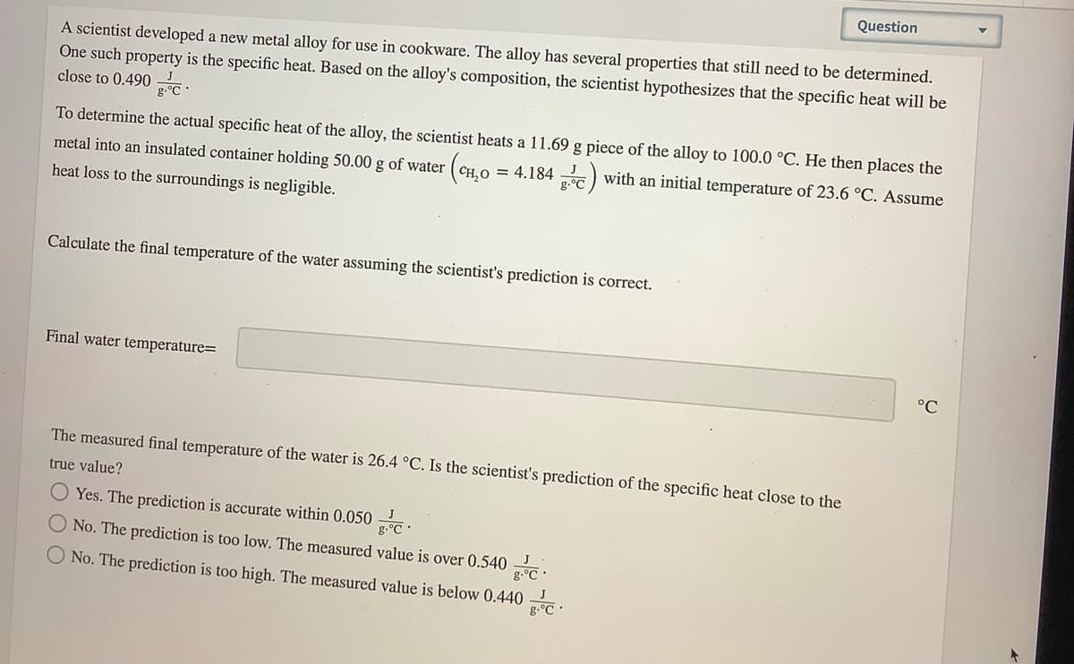 Question
A scientist developed a new metal alloy for use in cookware. The alloy has several properties that still need to be determined.
One such property is the specific heat. Based on the alloy's composition, the scientist hypothesizes that the specific heat will be
close to 0.490 .
g-°C
To determine the actual specific heat of the alloy, the scientist heats a 11.69 g piece of the alloy to 100.0 °C. He then places the
metal into an insulated container holding 50.00 g of water (CH.O = 4.184 ) with an initial temperature of 23.6 °C. Assume
g.°C
heat loss to the surroundings is negligible.
Calculate the final temperature of the water assuming the scientist's prediction is correct.
Final water temperature=
°C
The measured final temperature of the water is 26.4 °C. Is the scientist's prediction of the specific heat close to the
true value?
Yes. The prediction is accurate within 0.050 .
g.°C
ONo. The prediction is too low. The measured value is over 0.540
g.°C •
No. The prediction is too high. The measured value is below 0.440
g.°C
