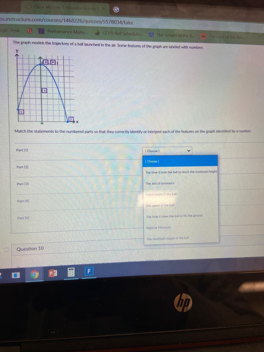 Quiz Merule 1:Introduction to Fx
ps.instructure.com/courses/1468226/quizzes/5578034/take
ogle Drive
Performance Matte...
CCHS Bell Schedule.. W The Return of the K..
The Lord of the Rin..
The graph models the trajectory of a ball launched in the air. Some features of the graph are labeled with numbers.
S
Match the statements to the numbered parts so that they correctly identify or interpret each of the features on the graph identified by a number.
Part [1]
| Choose]
[ Choose]
Part [2]
The time it took the ball to reach the maximum height
Part [3]
The axis of symmetry
Initial height of the ball
Part [4]
The speed of the ball
Part [5]
The time it takes the ball to hit the ground
Relative Minimum
The maximum height of the ball
Question 10
国
