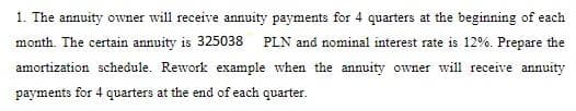 1. The annuity owner will receive annuity payments for 4 quarters at the beginning of each
month. The certain annuity is 325038
PLN and nominal interest rate is 12%. Prepare the
amortization schedule. Rework example when the annuity owner will receive annuity
payments for 4 quarters at the end of each quarter.
