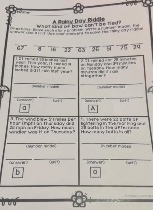 Direations Solve each story problem. Write a number model, the
answer and a unit. Use your answers to solve the rainy day riddlel
Name
A Rainy Day Riddle
What kind of bow oan't be tied?
67
8 16 22 63 26 51 75 29
TIt rained 35 inches last
year. This year, it rained 19
inches. How many more
inches did it rain last year?
2. It rained for 28 minutes
on Monday and 39 minutes
on Tuesday. How many
minutes did it rain
altogether?
(number modeD
(number mode)
(answer)
(unit)
(answer)
Cunit)
3. The wind blew 54 miles per 4. There were 23 bolts of
hour (mph) on Thursday and
28 mph on Friday. How much
windier was it on Thursday?
lightening in the morning and
28 bolts in the afternoon.
How many bolts in all?
(number modeD
(number modeD
(answer)
(unit)
(answer)
(unit)
9.
OMogre's Masterpie
