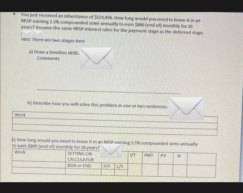 You just received an inheritance of $123,456. How long would you need to leave it in an
RRSP earning 2.5% compounded semi-annually to earn $800 (end of) monthly for 20
years? Assume the same RRSP interest rates for the payment stage as the deferred stage.
Hint: There are two stages here.
a) Draw a timeline HERE.
Comments
b) Describe how you will solve this problem in one or two sentences.
Work
c) How long would you need to leave it in an RRSP earning 2.5% compounded semi-annually
to earn $800 (end of) monthly for 20 years?
Work
SETTING ON
PMT
PV
CALCULATOR
BGN or END
P/Y C/Y
