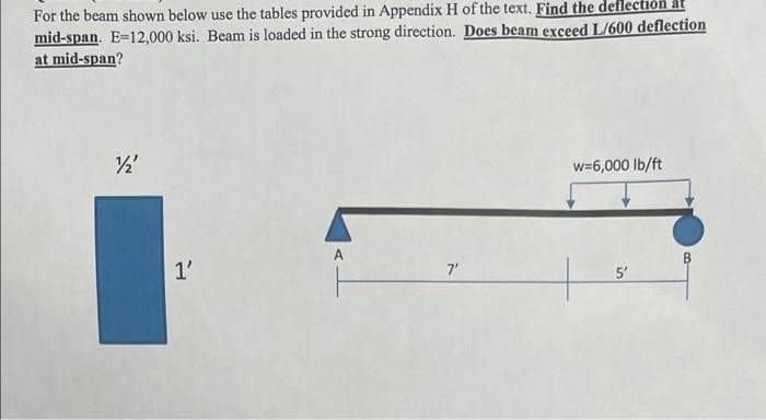 For the beam shown below use the tables provided in Appendix H of the text. Find the deflecti
mid-span. E=12,000 ksi. Beam is loaded in the strong direction. Does beam exceed L/600 deflection
at mid-span?
w=6,000 lb/ft
A
1'
7'
5'
