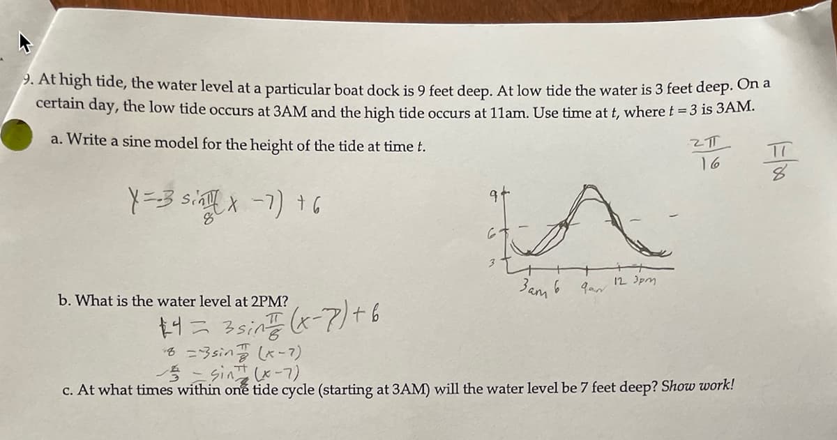 p. At high tide, the water level at a particular boat dock is 9 feet deep. At low tide the water is 3 feet deep. Ot a
certain day, the low tide occurs at 3AM and the high tide occurs at 11am. Use time at t, where t = 3 is 3AM.
a. Write a sine model for the height of the tide at time t.
TT
16
Y=-3 sin X-7) 16
12 3pm
3am 6
b. What is the water level at 2PM?
+4= 3sin x-7)+6
=3sinx-7)
5- sin-7).
c. At what times within one tide cycle (starting at 3AM) will the water level be 7 feet deep? Show work!
