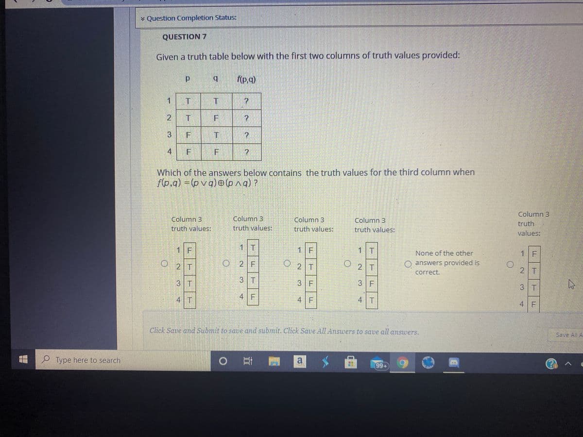 Question Completion Status:
QUESTION 7
Given a truth table below with the first two columns of truth values provided:
d.
b.
f(p.q)
1 T
T.
2 T
3 F
4 F F
Which of the answers below contains the truth values for the third column when
f(p,q) = (p vq)e (pa)?
Column 3
truth values:
Column 3
truth values:
Column 3
truth values:
Column 3
truth values:
Column 3,
truth
values:
1 F
1 T
1 F
1
None of the other
1 F
O 2T
|O 2 F
2 T
O answers provided is
2 T
2 T
correct.
3 T
3 T
3 F
3 F
3 T
4 T
4 F
4 F
4 T
4 F
Click Save and Submit to save and sub7mit. Cick Save All Answers to save all answers.
Save All A
O Type here to search
0 日
a
+66
