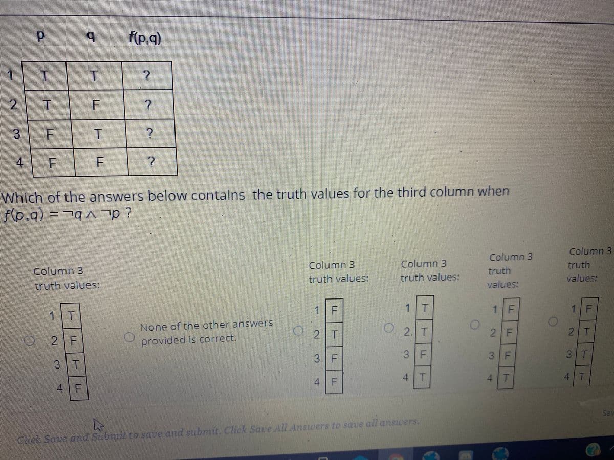 (p.q)
1
T.
Which of the answers below contains the truth values for the third column when
fp.g)%3D7qA p?
Column 3
truth
values:
Column 3
Column 3
truth values:
Column 3
truth values:
Column 3
truth values:
truth
values:
1 F
1|T
1 F
1/ F
1 T
None of the other answers
2. T
2 F
2 T
2 T
21F
provided is correct.
3 F
3 F
3 F
3 T
3|T
4 F
4 T
4 T
4 T
4 F
Sav
Cict520000n ro save and subnin Click Sove All Answers to save all ansicers.
