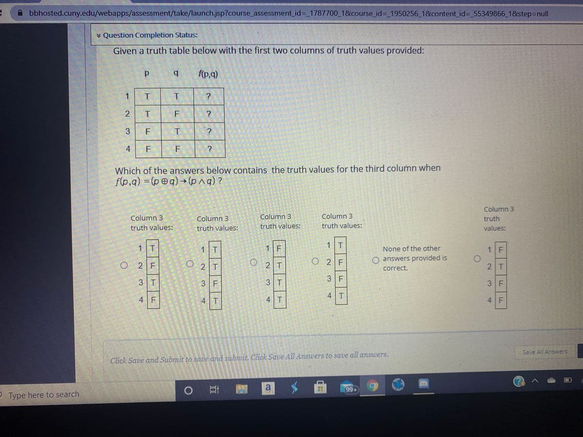bbhosted.cuny.edu/webapps/assessment/take/launch.jsp?course assessment_id=_1787700_1&course_ id3 1950256 1&content_id= 55349866 1&istep=Dnull
¥ Question Completion Status:
Given a truth table below with the first two columns of truth values provided:
b.
f(p,a)
1 T
2 T
3 F
4
Which of the answers below contains the truth values for the third column when
f(p,q) = (peq) →(q) ?
Column 3
Column 3
truth values:
Column 3
Column 3
truth values:
Column 3
truth values
truth
truth values:
values:
1 T
1 T
1 F
1 T
None of the other
1 F
O2 T
O 2 F
O answers provided is
O 2 F
2 T
correct.
2 T
3 F
3 T
3 F
3 T
3 F
4 T
4F
4 T
4 T
4 F
Save All Answers
Click Save and Submit to save and subnut. Chck Save All Answers to save all answers.
Type here to search
6 66
F.
F.
