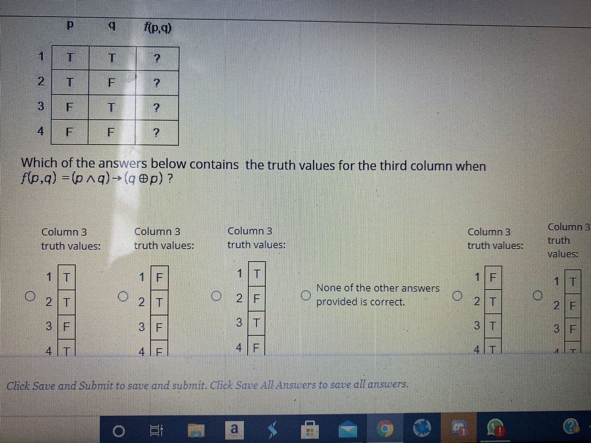 (p,q)
1.
2
4
Which of the answers below contains the truth values for the third column when
Ap.g) = (pnq)→ (q ®p) ?
%3D
Column 3
truth values:
Column 3
truth
values:
Column 3
Column 3
truth values:
Column 3
truth values:
truth values:
1 T
1 F
1 T
1 F
1 T
None of the other answers
2 T
2 T
O 2 F
provided is correct.
2 T
2 F
3 F
3 F
3 T
3 T
3 F
4 T
4 F
4 F
4 T
Click Save and Submit to save and submit. Click Save 4l.Answers to save all answers.
a
