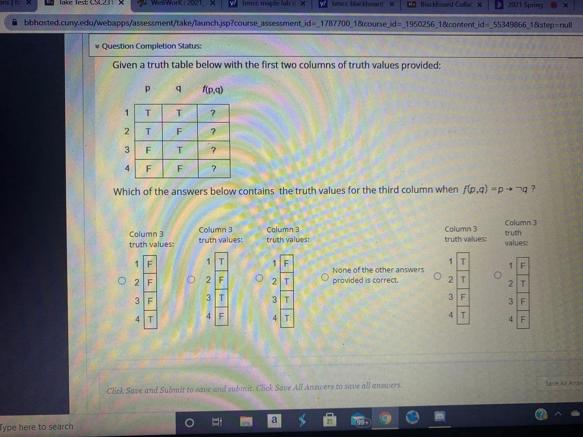 ons ba X
lake lest CSC231X
A x
WeBWorK: 2021,
ybmcc.maple lab c X
y brncc blackboard X
H Blackboard Collat X
2021 Spring
bbhosted.cuny.edu/webapps/assessment/take/launch.jsp?course_assessment_id%3_1787700_18course_id%3_1950256_1&content_id%3D_55349866_1&step%3Dnull
v Question Completion Status:
Given a truth table below with the first two columns of truth values provided:
b.
f(p,q)
1.
4
Which of the answers below contains the truth values for the third column when f(p,g) =p ?
Column B
truth values:
Column 3
truth
values:
Column 3
Column 3
Column 3
truth values:
truth values:
truth values:
1 F
1|T
1 F
1 T
1 F
None of the other answers
O 2 F
O2 F
O 2 T
2 T
provided is correct.
2 T
3 F
3 T
3 T
3 F
3 F
4 T
4 F
4 T
4 T
4 F
Save All Answ
Click Save and Submit to save and subrnt. Cick Save All Answers to save all answers.
a
Type here to search
Lー
2.
3.
