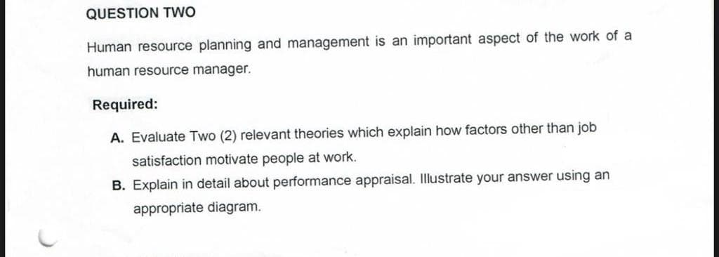 QUESTION TWO
Human resource planning and management is an important aspect of the work of a
human resource manager.
Required:
A. Evaluate Two (2) relevant theories which explain how factors other than job
satisfaction motivate people at work.
B. Explain in detail about performance appraisal. Illustrate your answer using an
appropriate diagram.
