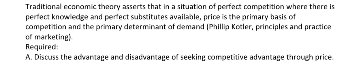 Traditional economic theory asserts that in a situation of perfect competition where there is
perfect knowledge and perfect substitutes available, price is the primary basis of
competition and the primary determinant of demand (Phillip Kotler, principles and practice
of marketing).
Required:
A. Discuss the advantage and disadvantage of seeking competitive advantage through price.
