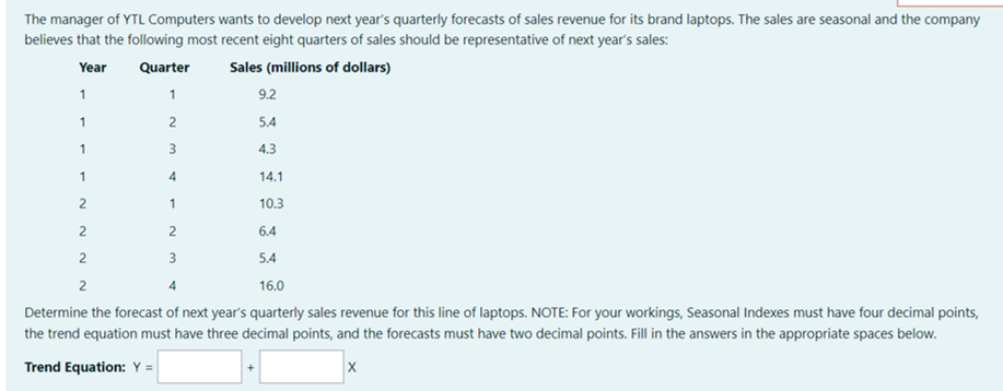 The manager of YTL Computers wants to develop next year's quarterly forecasts of sales revenue for its brand laptops. The sales are seasonal and the company
believes that the following most recent eight quarters of sales should be representative of next year's sales:
Year
Quarter
Sales (millions of dollars)
1
1
9.2
1
2
5.4
1
3
4.3
1
4
14.1
1
10.3
6.4
2
5.4
2
16.0
Determine the forecast of next year's quarterly sales revenue for this line of laptops. NOTE: For your workings, Seasonal Indexes must have four decimal points,
the trend equation must have three decimal points, and the forecasts must have two decimal points. Fill in the answers in the appropriate spaces below.
Trend Equation: Y =
