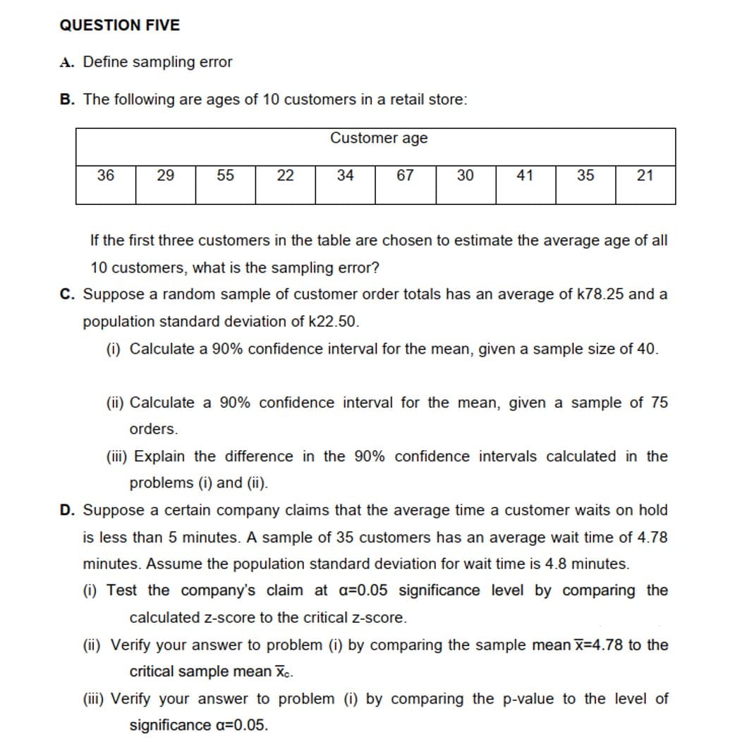 QUESTION FIVE
A. Define sampling error
B. The following are ages of 10 customers in a retail store:
Customer age
36
29
55
22
34
67
30
41
35
If the first three customers in the table are chosen to estimate the average age of all
10 customers, what is the sampling error?
C. Suppose a random sample of customer order totals has an average of k78.25 and a
population standard deviation of k22.50.
(i) Calculate a 90% confidence interval for the mean, given a sample size of 40.
(ii) Calculate a 90% confidence interval for the mean, given a sample of 75
orders.
(iii) Explain the difference in the 90% confidence intervals calculated in the
problems (i) and (ii).
D. Suppose a certain company claims that the average time a customer waits on hold
is less than 5 minutes. A sample of 35 customers has an average wait time of 4.78
minutes. Assume the population standard deviation for wait time is 4.8 minutes.
(i) Test the company's claim at a=0.05 significance level by comparing the
calculated Z-score to the critical z-score.
(ii) Verify your answer to problem (i) by comparing the sample mean X-4.78 to the
critical sample mean Xc.
(iii) Verify your answer to problem (i) by comparing the p-value to the level of
significance a=0.05.
21
