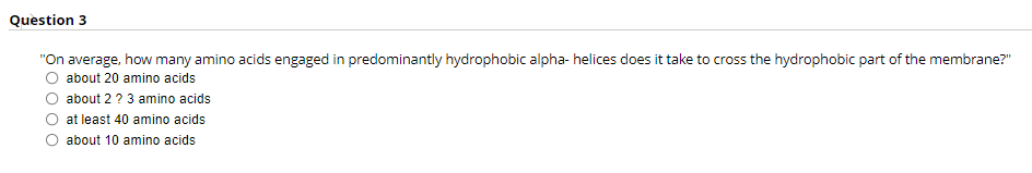 Question 3
"On average, how many amino acids engaged in predominantly hydrophobic alpha- helices does it take to cross the hydrophobic part of the membrane?"
about 20 amino acids
about 2 ? 3 amino acids
at least 40 amino acids
about 10 amino acids